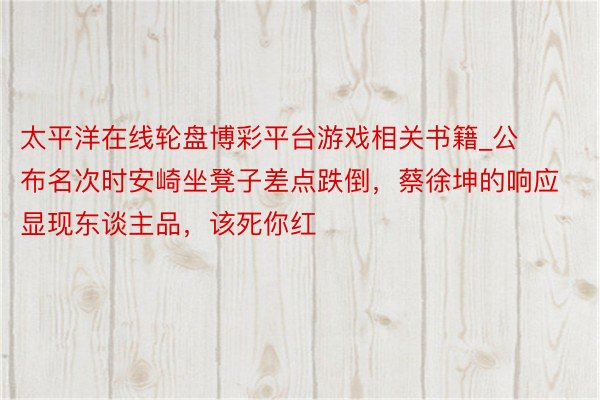太平洋在线轮盘博彩平台游戏相关书籍_公布名次时安崎坐凳子差点跌倒，蔡徐坤的响应显现东谈主品，该死你红