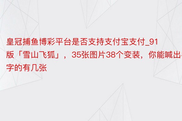皇冠捕鱼博彩平台是否支持支付宝支付_91版「雪山飞狐」，35张图片38个变装，你能喊出名字的有几张