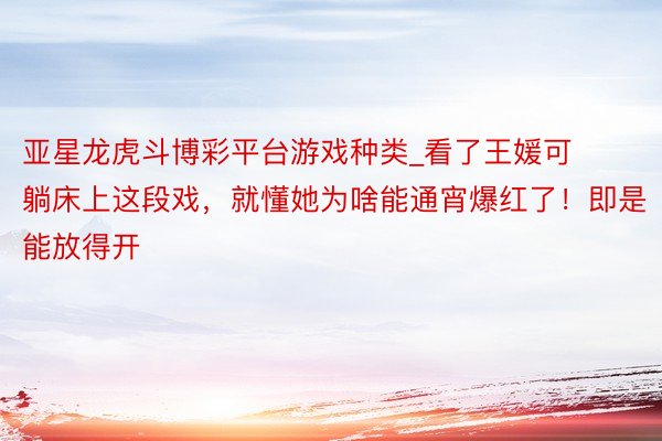 亚星龙虎斗博彩平台游戏种类_看了王媛可躺床上这段戏，就懂她为啥能通宵爆红了！即是能放得开