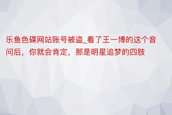 乐鱼色碟网站账号被盗_看了王一博的这个音问后，你就会肯定，那是明星追梦的四肢