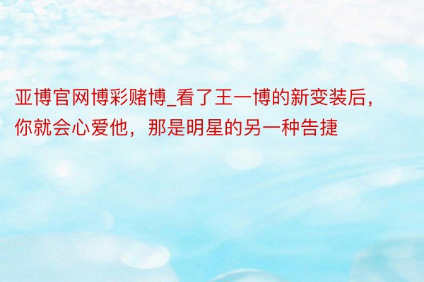 亚博官网博彩赌博_看了王一博的新变装后，你就会心爱他，那是明星的另一种告捷