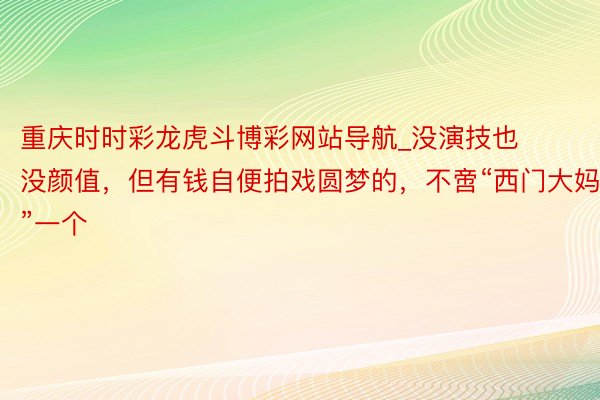 重庆时时彩龙虎斗博彩网站导航_没演技也没颜值，但有钱自便拍戏圆梦的，不啻“西门大妈”一个