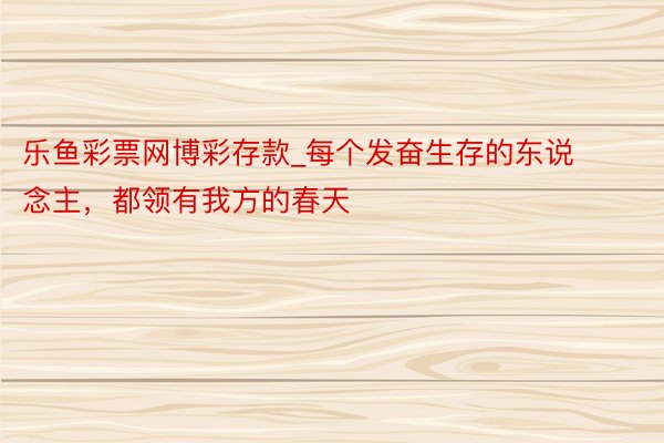 乐鱼彩票网博彩存款_每个发奋生存的东说念主，都领有我方的春天