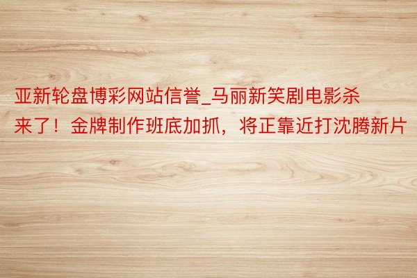 亚新轮盘博彩网站信誉_马丽新笑剧电影杀来了！金牌制作班底加抓，将正靠近打沈腾新片