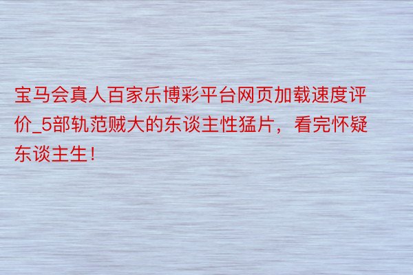宝马会真人百家乐博彩平台网页加载速度评价_5部轨范贼大的东谈主性猛片，看完怀疑东谈主生！