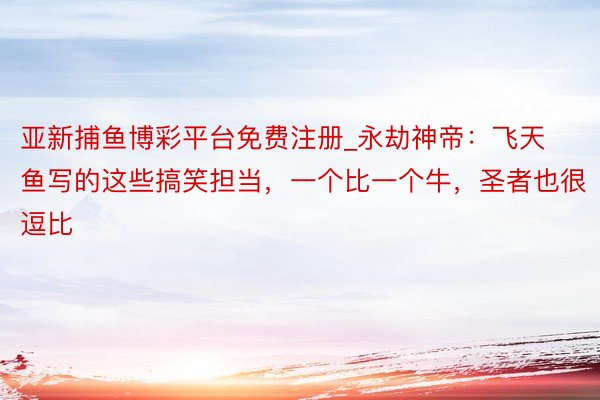 亚新捕鱼博彩平台免费注册_永劫神帝：飞天鱼写的这些搞笑担当，一个比一个牛，圣者也很逗比
