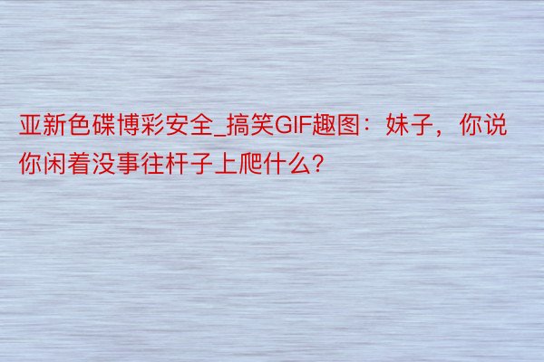 亚新色碟博彩安全_搞笑GIF趣图：妹子，你说你闲着没事往杆子上爬什么？