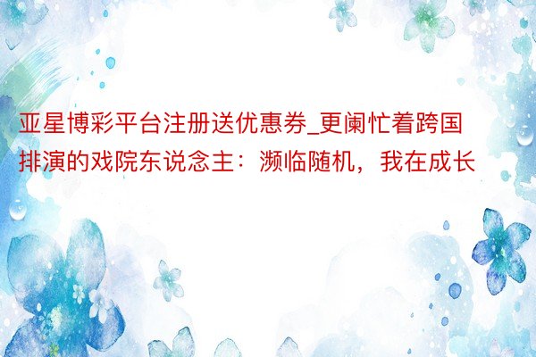 亚星博彩平台注册送优惠券_更阑忙着跨国排演的戏院东说念主：濒临随机，我在成长