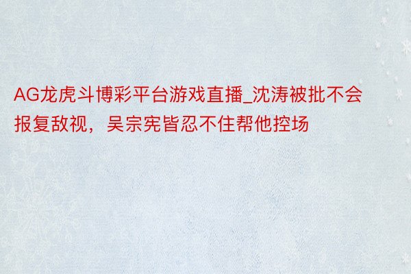 AG龙虎斗博彩平台游戏直播_沈涛被批不会报复敌视，吴宗宪皆忍不住帮他控场