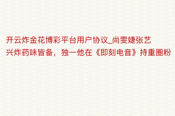 开云炸金花博彩平台用户协议_尚雯婕张艺兴炸药味皆备，独一他在《即刻电音》持重圈粉