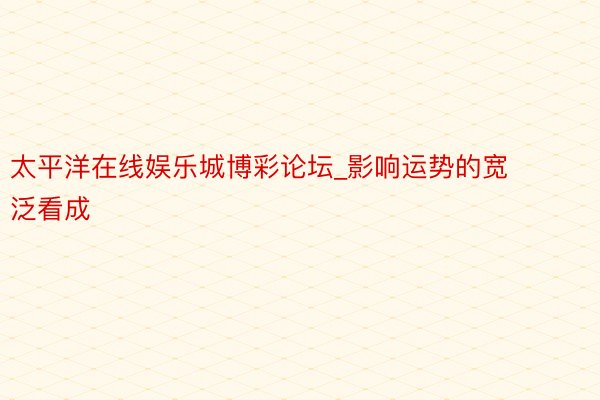 太平洋在线娱乐城博彩论坛_影响运势的宽泛看成