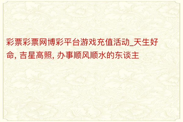 彩票彩票网博彩平台游戏充值活动_天生好命， 吉星高照， 办事顺风顺水的东谈主
