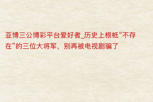 亚博三公博彩平台爱好者_历史上根柢“不存在”的三位大将军，别再被电视剧骗了