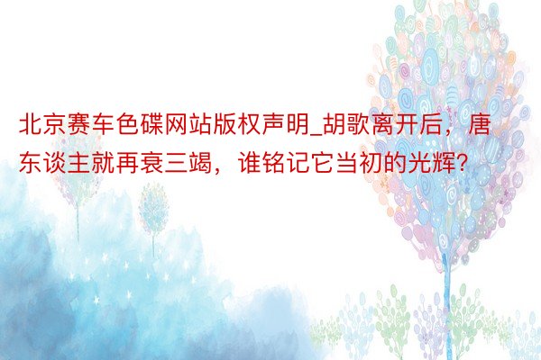 北京赛车色碟网站版权声明_胡歌离开后，唐东谈主就再衰三竭，谁铭记它当初的光辉？