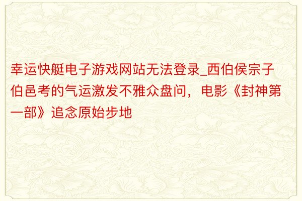 幸运快艇电子游戏网站无法登录_西伯侯宗子伯邑考的气运激发不雅众盘问，电影《封神第一部》追念原始步地