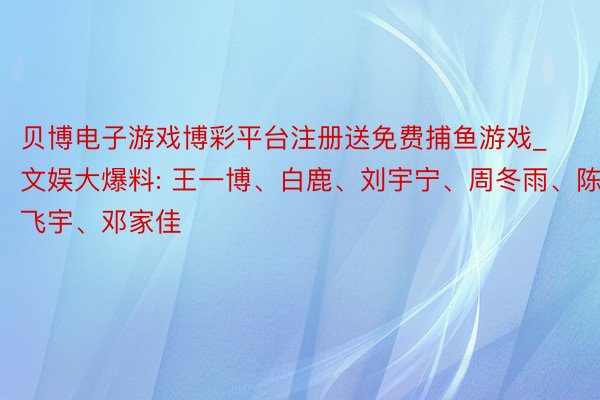 贝博电子游戏博彩平台注册送免费捕鱼游戏_文娱大爆料: 王一博、白鹿、刘宇宁、周冬雨、陈飞宇、邓家佳
