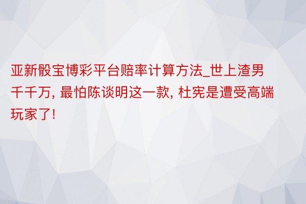 亚新骰宝博彩平台赔率计算方法_世上渣男千千万， 最怕陈谈明这一款， 杜宪是遭受高端玩家了!