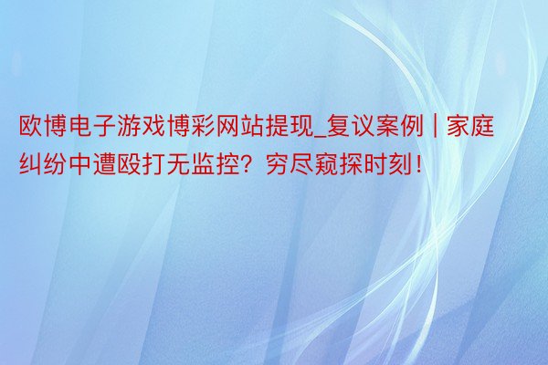 欧博电子游戏博彩网站提现_复议案例 | 家庭纠纷中遭殴打无监控？穷尽窥探时刻！