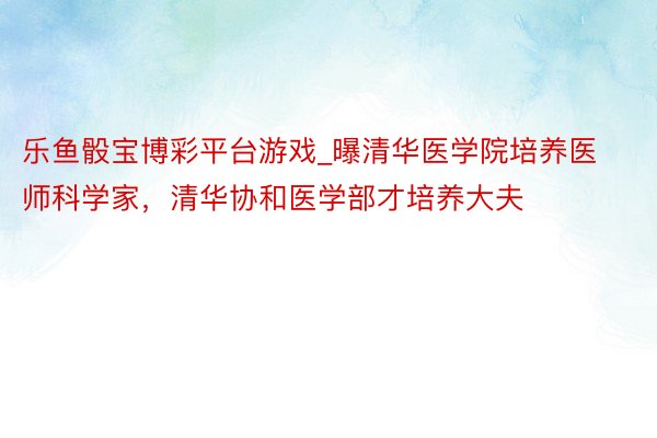 乐鱼骰宝博彩平台游戏_曝清华医学院培养医师科学家，清华协和医学部才培养大夫