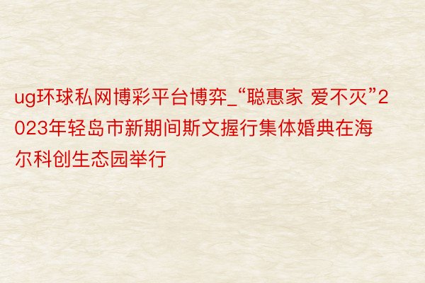 ug环球私网博彩平台博弈_“聪惠家 爱不灭”2023年轻岛市新期间斯文握行集体婚典在海尔科创生态园举行