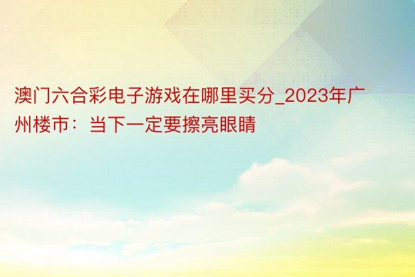 澳门六合彩电子游戏在哪里买分_2023年广州楼市：当下一定要擦亮眼睛