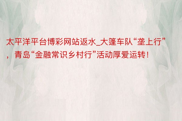 太平洋平台博彩网站返水_大篷车队“垄上行”，青岛“金融常识乡村行”活动厚爱运转！