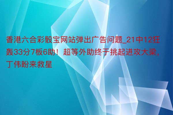 香港六合彩骰宝网站弹出广告问题_21中12狂轰33分7板6助！超等外助终于挑起进攻大梁，丁伟盼来救星