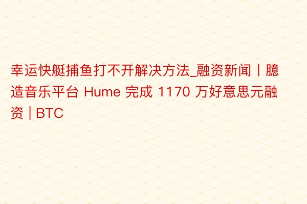 幸运快艇捕鱼打不开解决方法_融资新闻丨臆造音乐平台 Hume 完成 1170 万好意思元融资 | BTC