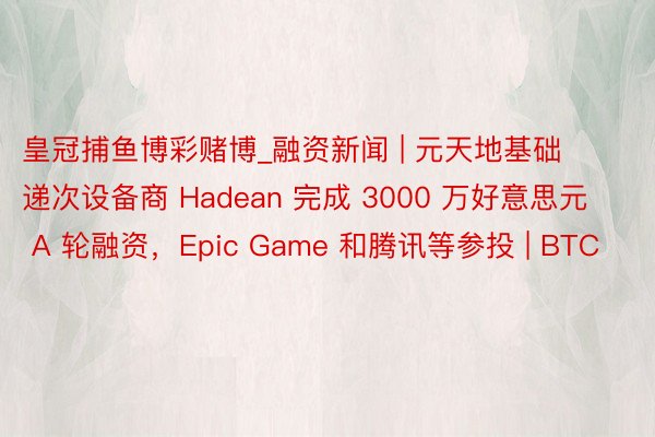 皇冠捕鱼博彩赌博_融资新闻 | 元天地基础递次设备商 Hadean 完成 3000 万好意思元 A 轮融资，Epic Game 和腾讯等参投 | BTC