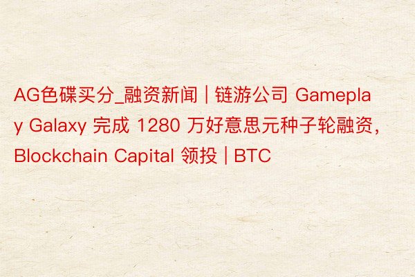AG色碟买分_融资新闻 | 链游公司 Gameplay Galaxy 完成 1280 万好意思元种子轮融资，Blockchain Capital 领投 | BTC