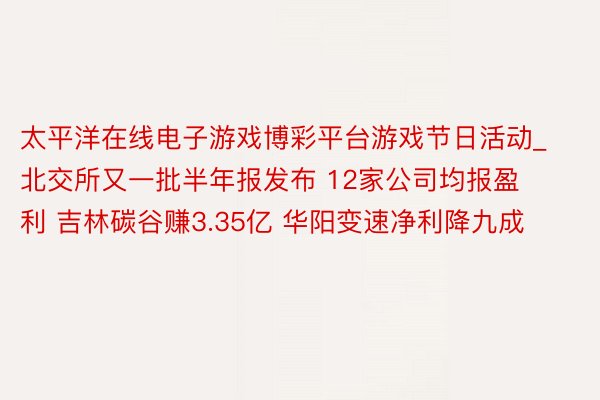太平洋在线电子游戏博彩平台游戏节日活动_北交所又一批半年报发布 12家公司均报盈利 吉林碳谷赚3.35亿 华阳变速净利降九成