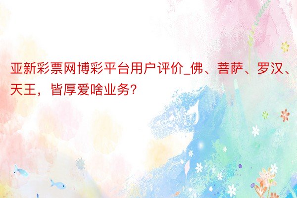 亚新彩票网博彩平台用户评价_佛、菩萨、罗汉、天王，皆厚爱啥业务？