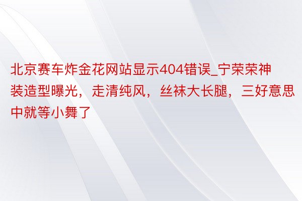 北京赛车炸金花网站显示404错误_宁荣荣神装造型曝光，走清纯风，丝袜大长腿，三好意思中就等小舞了