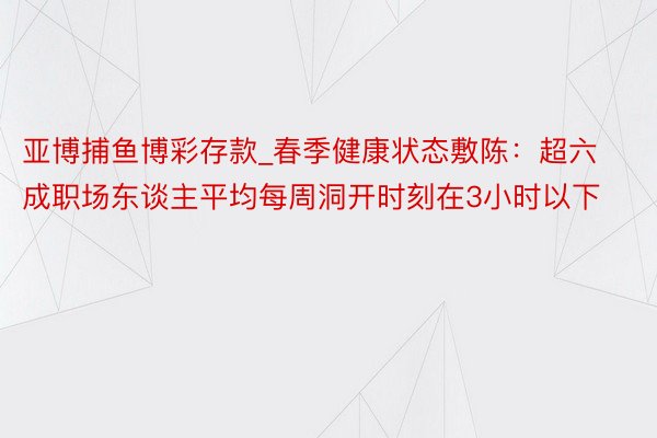 亚博捕鱼博彩存款_春季健康状态敷陈：超六成职场东谈主平均每周洞开时刻在3小时以下