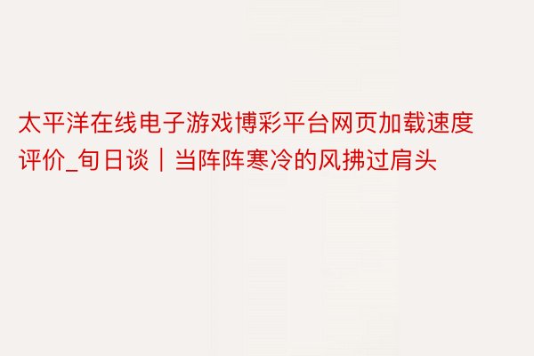 太平洋在线电子游戏博彩平台网页加载速度评价_旬日谈｜当阵阵寒冷的风拂过肩头